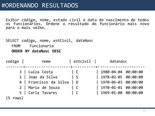 Funções da SQL
Exibir código, nome, estado civil e data de nascimento de todos
os funcionários. Ordene o resultado do funcionário mais novo
para o mais velho.
SELECT codigo, nome, estCivil, dataNasc
FROM Funcionario
ORDER BY dataNasc DESC
codigo | nome | estcivil | datanasc
--------+--------------------+----------+---------------------
3 | Luiza Costa | C | 1980-04-04 00:00:00
1 | Joao da Silva | S | 1978-02-05 00:00:00
4 | Francisco da Silva | D | 1970-06-03 00:00:00
2 | Maria de Souza | C | 1970-01-01 00:00:00
5 | Carla Tavares | C | 1969-01-08 00:00:00
(5 rows)
13
#ORDENANDO RESULTADOS
 