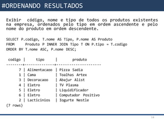 Funções da SQLExibir código, nome e tipo de todos os produtos existentes
na empresa, ordenados pelo tipo em ordem ascendente e pelo
nome do produto em ordem descendente.
SELECT P.codigo, T.nome AS Tipo, P.nome AS Produto
FROM Produto P INNER JOIN Tipo T ON P.tipo = T.codigo
ORDER BY T.nome ASC, P.nome DESC;
codigo | tipo | produto
--------+--------------+---------------------
7 | Alimentacaoo | Pizza Sadia
1 | Cama | Toalhas Artex
3 | Decoracaoo | Abajur Alist
4 | Eletro | TV Plasma
5 | Eletro | Liquidificador
6 | Eletro | Computador Positivo
2 | Lacticinios | Iogurte Nestle
(7 rows)
14
#ORDENANDO RESULTADOS
 
