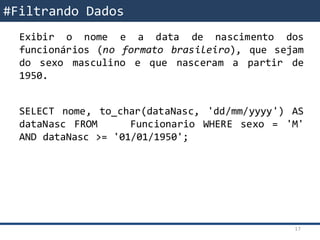 SQL – Filtrando DadosExibir o nome e a data de nascimento dos
funcionários (no formato brasileiro), que sejam
do sexo masculino e que nasceram a partir de
1950.
SELECT nome, to_char(dataNasc, 'dd/mm/yyyy') AS
dataNasc FROM Funcionario WHERE sexo = 'M'
AND dataNasc >= '01/01/1950';
#Filtrando Dados
17
 
