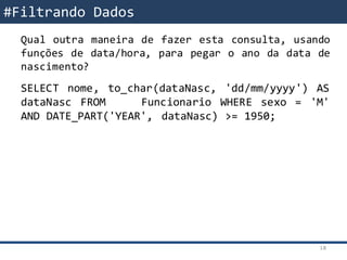 SQL – Filtrando DadosQual outra maneira de fazer esta consulta, usando
funções de data/hora, para pegar o ano da data de
nascimento?
SELECT nome, to_char(dataNasc, 'dd/mm/yyyy') AS
dataNasc FROM Funcionario WHERE sexo = 'M'
AND DATE_PART('YEAR', dataNasc) >= 1950;
#Filtrando Dados
18
 