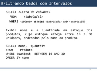 SELECT <lista de colunas>
FROM <tabela(s)>
WHERE <coluna> BETWEEN <expressão> AND <expressão>
Exibir nome e a quantidade em estoque dos
produtos, cujo estoque esteja entre 10 e 30
unidades, ordenados pelo nome do produto.
SELECT nome, quantest
FROM Produto
WHERE quantest BETWEEN 10 AND 30
ORDER BY nome
#Filtrando Dados com Intervalos
19
 