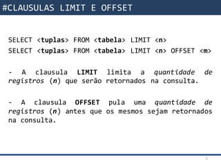 Funções da SQL
SELECT <tuplas> FROM <tabela> LIMIT <n>
SELECT <tuplas> FROM <tabela> LIMIT <n> OFFSET <m>
- A clausula LIMIT limita a quantidade de
registros (n) que serão retornados na consulta.
- A clausula OFFSET pula uma quantidade de
registros (n) antes que os mesmos sejam retornados
na consulta.
2
#CLAUSULAS LIMIT E OFFSET
 