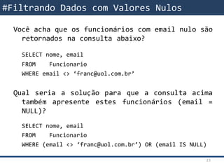 Você acha que os funcionários com email nulo são
retornados na consulta abaixo?
SELECT nome, email
FROM Funcionario
WHERE email <> ‘franc@uol.com.br’
Qual seria a solução para que a consulta acima
também apresente estes funcionários (email =
NULL)?
SELECT nome, email
FROM Funcionario
WHERE (email <> ‘franc@uol.com.br’) OR (email IS NULL)
#Filtrando Dados com Valores Nulos
23
 