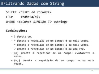 SELECT <lista de colunas>
FROM <tabela(s)>
WHERE <coluna> SIMILAR TO <string>
Combinações:
– | denota ou.
– * denota a repetição de um campo: 0 ou mais vezes.
– * denota a repetição de um campo: 1 ou mais vezes.
– ? denota a repetição de um campo: 0 ou uma vez.
– {m} denota a repetição de um campo: exatamente m
vezes.
– {m,} denota a repetição de um campo: m ou mais
vezes.
#Filtrando Dados com String
26
 