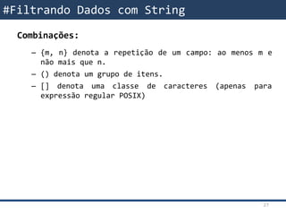 Combinações:
– {m, n} denota a repetição de um campo: ao menos m e
não mais que n.
– () denota um grupo de itens.
– [] denota uma classe de caracteres (apenas para
expressão regular POSIX)
#Filtrando Dados com String
27
 
