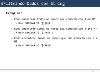 Exemplos:
– Como encontrar todos os nomes que começam com J ou M?
• Usar SIMILAR TO ‘[J|M]%';
– Como encontrar todos os nomes que começam com J até M?
• Usar SIMILAR TO '[J-M]%';
– Como encontrar todos os nomes que não começam com J e
M?
• Usar SIMILAR TO ‘[^JM]%’
#Filtrando Dados com String
29
 