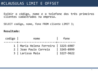 Funções da SQL
Exibir o código, nome e o telefone dos três primeiros
clientes cadastrados na empresa.
SELECT codigo, nome, fone FROM cliente LIMIT 3;
Resultado:
codigo | nome | fone
--------+-----------------------+-----------
1 | Maria Helena Ferreira | 3225-6987
2 | Joao Paulo Correia | 3245-8999
3 | Larissa Maia | 3227-9622
3
#CLAUSULAS LIMIT E OFFSET
 
