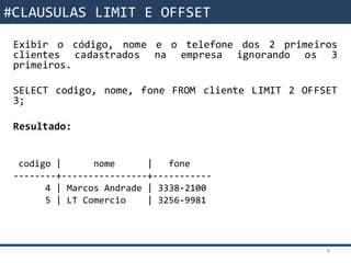 Funções da SQL
Exibir o código, nome e o telefone dos 2 primeiros
clientes cadastrados na empresa ignorando os 3
primeiros.
SELECT codigo, nome, fone FROM cliente LIMIT 2 OFFSET
3;
Resultado:
codigo | nome | fone
--------+----------------+-----------
4 | Marcos Andrade | 3338-2100
5 | LT Comercio | 3256-9981
4
#CLAUSULAS LIMIT E OFFSET
 