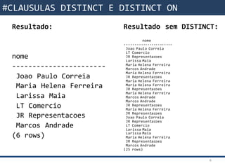 Funções da SQL Resultado sem DISTINCT:
nome
-----------------------
Joao Paulo Correia
LT Comercio
JR Representacoes
Larissa Maia
Maria Helena Ferreira
Marcos Andrade
Maria Helena Ferreira
JR Representacoes
Maria Helena Ferreira
Maria Helena Ferreira
JR Representacoes
Maria Helena Ferreira
Marcos Andrade
Marcos Andrade
JR Representacoes
Maria Helena Ferreira
JR Representacoes
Joao Paulo Correia
JR Representacoes
LT Comercio
Larissa Maia
Larissa Maia
Maria Helena Ferreira
JR Representacoes
Marcos Andrade
(25 rows)
6
#CLAUSULAS DISTINCT E DISTINCT ON
Resultado:
nome
-----------------------
Joao Paulo Correia
Maria Helena Ferreira
Larissa Maia
LT Comercio
JR Representacoes
Marcos Andrade
(6 rows)
 