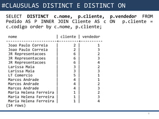 Funções da SQLSELECT DISTINCT c.nome, p.cliente, p.vendedor FROM
Pedido AS P INNER JOIN Cliente AS c ON p.cliente =
c.codigo order by c.nome, p.cliente;
nome | cliente | vendedor
-----------------------+---------+----------
Joao Paulo Correia | 2 | 1
Joao Paulo Correia | 2 | 3
JR Representacoes | 6 | 2
JR Representacoes | 6 | 3
JR Representacoes | 6 | 4
Larissa Maia | 3 | 2
Larissa Maia | 3 | 3
LT Comercio | 5 | 1
Marcos Andrade | 4 | 1
Marcos Andrade | 4 | 2
Marcos Andrade | 4 | 3
Maria Helena Ferreira | 1 | 2
Maria Helena Ferreira | 1 | 3
Maria Helena Ferreira | 1 | 4
(14 rows)
9
#CLAUSULAS DISTINCT E DISTINCT ON
 