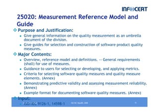 jeudi 12 juin 2008 15ISO/IEC SQuaRE, 2008
25020: Measurement Reference Model and
Guide
Purpose and Justification:
Give general information on the quality measurement as an umbrella
document of the division.
Give guides for selection and construction of software product quality
measures.
Major Contents:
Overview, reference model and definitions. -- General requirements
(shall) for use of measures.
Guidance to users for selecting or developing, and applying metrics.
Criteria for selecting software quality measures and quality measure
elements. (Annex)
Demonstrating predictive validity and assessing measurement reliability.
(Annex)
Example format for documenting software quality measures. (Annex)
Input:
ISO/IEC 9126-1, 14598-1
 