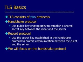 TLS Basics
TLS consists of two protocols
Handshake protocol
• Use public-key cryptography to establish a shared
secret key between the client and the server
Record protocol
• Use the secret key established in the handshake
protocol to protect communication between the client
and the server
We will focus on the handshake protocol
 