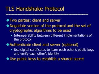 TLS Handshake Protocol
Two parties: client and server
Negotiate version of the protocol and the set of
cryptographic algorithms to be used
• Interoperability between different implementations of
the protocol
Authenticate client and server (optional)
• Use digital certificates to learn each other’s public keys
and verify each other’s identity
Use public keys to establish a shared secret
 