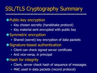 SSL/TLS Cryptography Summary
Public-key encryption
• Key chosen secretly (handshake protocol)
• Key material sent encrypted with public key
Symmetric encryption
• Shared (secret) key encryption of data packets
Signature-based authentication
• Client can check signed server certificate
• And vice-versa, in principal
Hash for integrity
• Client, server check hash of sequence of messages
• MAC used in data packets (record protocol)
 