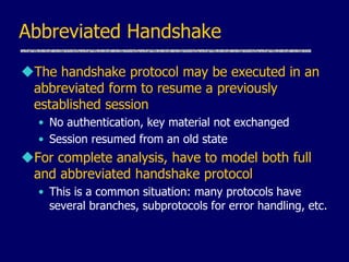 Abbreviated Handshake
The handshake protocol may be executed in an
abbreviated form to resume a previously
established session
• No authentication, key material not exchanged
• Session resumed from an old state
For complete analysis, have to model both full
and abbreviated handshake protocol
• This is a common situation: many protocols have
several branches, subprotocols for error handling, etc.
 