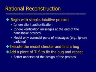 Rational Reconstruction
 Begin with simple, intuitive protocol
• Ignore client authentication
• Ignore verification messages at the end of the
handshake protocol
• Model only essential parts of messages (e.g., ignore
padding)
Execute the model checker and find a bug
Add a piece of TLS to fix the bug and repeat
• Better understand the design of the protocol
 