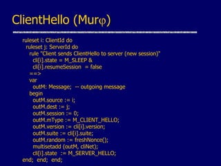 ClientHello (Murj)
ruleset i: ClientId do
ruleset j: ServerId do
rule "Client sends ClientHello to server (new session)"
cli[i].state = M_SLEEP &
cli[i].resumeSession = false
==>
var
outM: Message; -- outgoing message
begin
outM.source := i;
outM.dest := j;
outM.session := 0;
outM.mType := M_CLIENT_HELLO;
outM.version := cli[i].version;
outM.suite := cli[i].suite;
outM.random := freshNonce();
multisetadd (outM, cliNet);
cli[i].state := M_SERVER_HELLO;
end; end; end;
 