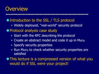 Overview
Introduction to the SSL / TLS protocol
• Widely deployed, “real-world” security protocol
Protocol analysis case study
• Start with the RFC describing the protocol
• Create an abstract model and code it up in Murj
• Specify security properties
• Run Murj to check whether security properties are
satisfied
This lecture is a compressed version of what you
would do if SSL were your project!
 