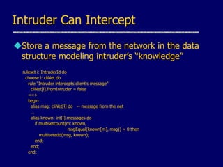 Intruder Can Intercept
Store a message from the network in the data
structure modeling intruder’s “knowledge”
ruleset i: IntruderId do
choose l: cliNet do
rule "Intruder intercepts client's message"
cliNet[l].fromIntruder = false
==>
begin
alias msg: cliNet[l] do -- message from the net
…
alias known: int[i].messages do
if multisetcount(m: known,
msgEqual(known[m], msg)) = 0 then
multisetadd(msg, known);
end;
end;
end;
 
