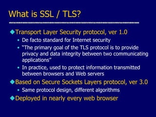 What is SSL / TLS?
Transport Layer Security protocol, ver 1.0
• De facto standard for Internet security
• “The primary goal of the TLS protocol is to provide
privacy and data integrity between two communicating
applications”
• In practice, used to protect information transmitted
between browsers and Web servers
Based on Secure Sockets Layers protocol, ver 3.0
• Same protocol design, different algorithms
Deployed in nearly every web browser
 