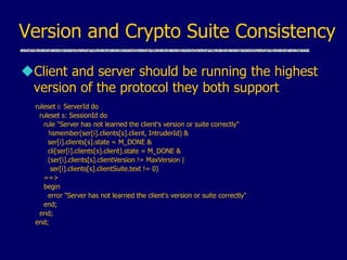 Version and Crypto Suite Consistency
Client and server should be running the highest
version of the protocol they both support
ruleset i: ServerId do
ruleset s: SessionId do
rule "Server has not learned the client's version or suite correctly"
!ismember(ser[i].clients[s].client, IntruderId) &
ser[i].clients[s].state = M_DONE &
cli[ser[i].clients[s].client].state = M_DONE &
(ser[i].clients[s].clientVersion != MaxVersion |
ser[i].clients[s].clientSuite.text != 0)
==>
begin
error "Server has not learned the client's version or suite correctly"
end;
end;
end;
 