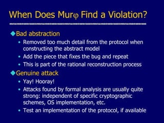 When Does Murj Find a Violation?
Bad abstraction
• Removed too much detail from the protocol when
constructing the abstract model
• Add the piece that fixes the bug and repeat
• This is part of the rational reconstruction process
Genuine attack
• Yay! Hooray!
• Attacks found by formal analysis are usually quite
strong: independent of specific cryptographic
schemes, OS implementation, etc.
• Test an implementation of the protocol, if available
 