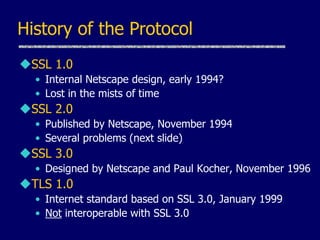 History of the Protocol
SSL 1.0
• Internal Netscape design, early 1994?
• Lost in the mists of time
SSL 2.0
• Published by Netscape, November 1994
• Several problems (next slide)
SSL 3.0
• Designed by Netscape and Paul Kocher, November 1996
TLS 1.0
• Internet standard based on SSL 3.0, January 1999
• Not interoperable with SSL 3.0
 