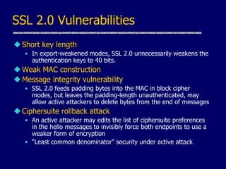SSL 2.0 Vulnerabilities
Short key length
• In export-weakened modes, SSL 2.0 unnecessarily weakens the
authentication keys to 40 bits.
Weak MAC construction
Message integrity vulnerability
• SSL 2.0 feeds padding bytes into the MAC in block cipher
modes, but leaves the padding-length unauthenticated, may
allow active attackers to delete bytes from the end of messages
Ciphersuite rollback attack
• An active attacker may edits the list of ciphersuite preferences
in the hello messages to invisibly force both endpoints to use a
weaker form of encryption
• “Least common denominator" security under active attack
 