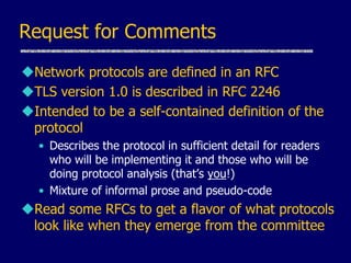 Request for Comments
Network protocols are defined in an RFC
TLS version 1.0 is described in RFC 2246
Intended to be a self-contained definition of the
protocol
• Describes the protocol in sufficient detail for readers
who will be implementing it and those who will be
doing protocol analysis (that’s you!)
• Mixture of informal prose and pseudo-code
Read some RFCs to get a flavor of what protocols
look like when they emerge from the committee
 