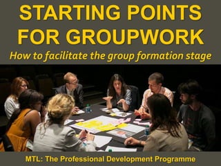 1
|
MTL: The Professional Development Programme
Starting Points for Groupwork
STARTING POINTS
FOR GROUPWORK
How to facilitate the group formation stage
MTL: The Professional Development Programme
 