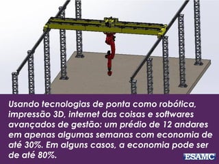 Usando tecnologias de ponta como robótica,
impressão 3D, internet das coisas e softwares
avançados de gestão: um prédio de 12 andares
em apenas algumas semanas com economia de
até 30%. Em alguns casos, a economia pode ser
de até 80%.
 