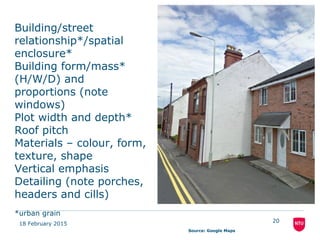18 February 2015
20
Building/street
relationship*/spatial
enclosure*
Building form/mass*
(H/W/D) and
proportions (note
windows)
Plot width and depth*
Roof pitch
Materials – colour, form,
texture, shape
Vertical emphasis
Detailing (note porches,
headers and cills)
*urban grain
Source: Google Maps
 