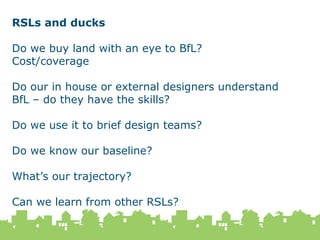 18 February 2015
59
RSLs and ducks
Do we buy land with an eye to BfL?
Cost/coverage
Do our in house or external designers understand
BfL – do they have the skills?
Do we use it to brief design teams?
Do we know our baseline?
What’s our trajectory?
Can we learn from other RSLs?
 