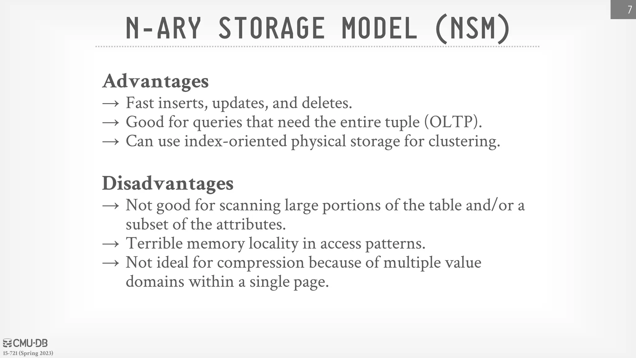 15-721 (Spring 2023) N-ARY STORAGE MODEL (NSM) Advantages → Fast inserts, updates, and deletes. → Good for queries that need the entire tuple (OLTP). → Can use index-oriented physical storage for clustering. Disadvantages → Not good for scanning large portions of the table and/or a subset of the attributes. → Terrible memory locality in access patterns. → Not ideal for compression because of multiple value domains within a single page. 7 