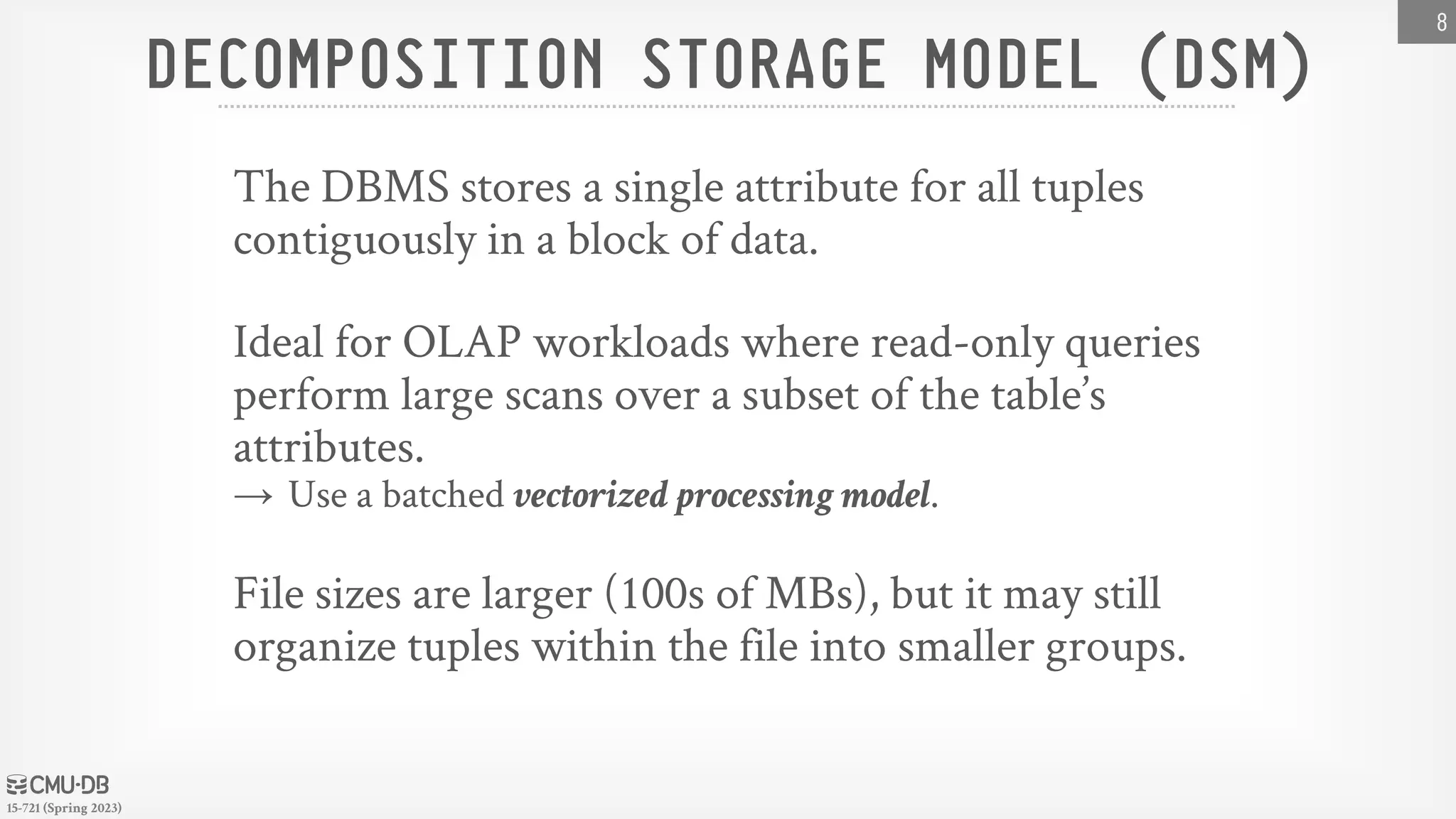15-721 (Spring 2023) DECOMPOSITION STORAGE MODEL (DSM) The DBMS stores a single attribute for all tuples contiguously in a block of data. Ideal for OLAP workloads where read-only queries perform large scans over a subset of the table’s attributes. → Use a batched vectorized processing model. File sizes are larger (100s of MBs), but it may still organize tuples within the file into smaller groups. 8 
