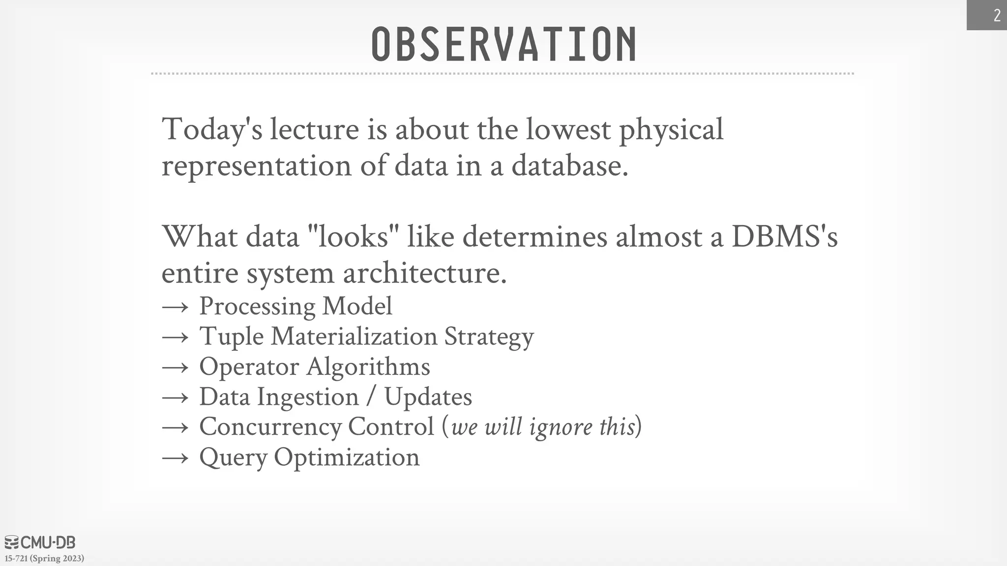 15-721 (Spring 2023) OBSERVATION Today's lecture is about the lowest physical representation of data in a database. What data "looks" like determines almost a DBMS's entire system architecture. → Processing Model → Tuple Materialization Strategy → Operator Algorithms → Data Ingestion / Updates → Concurrency Control (we will ignore this) → Query Optimization 2 