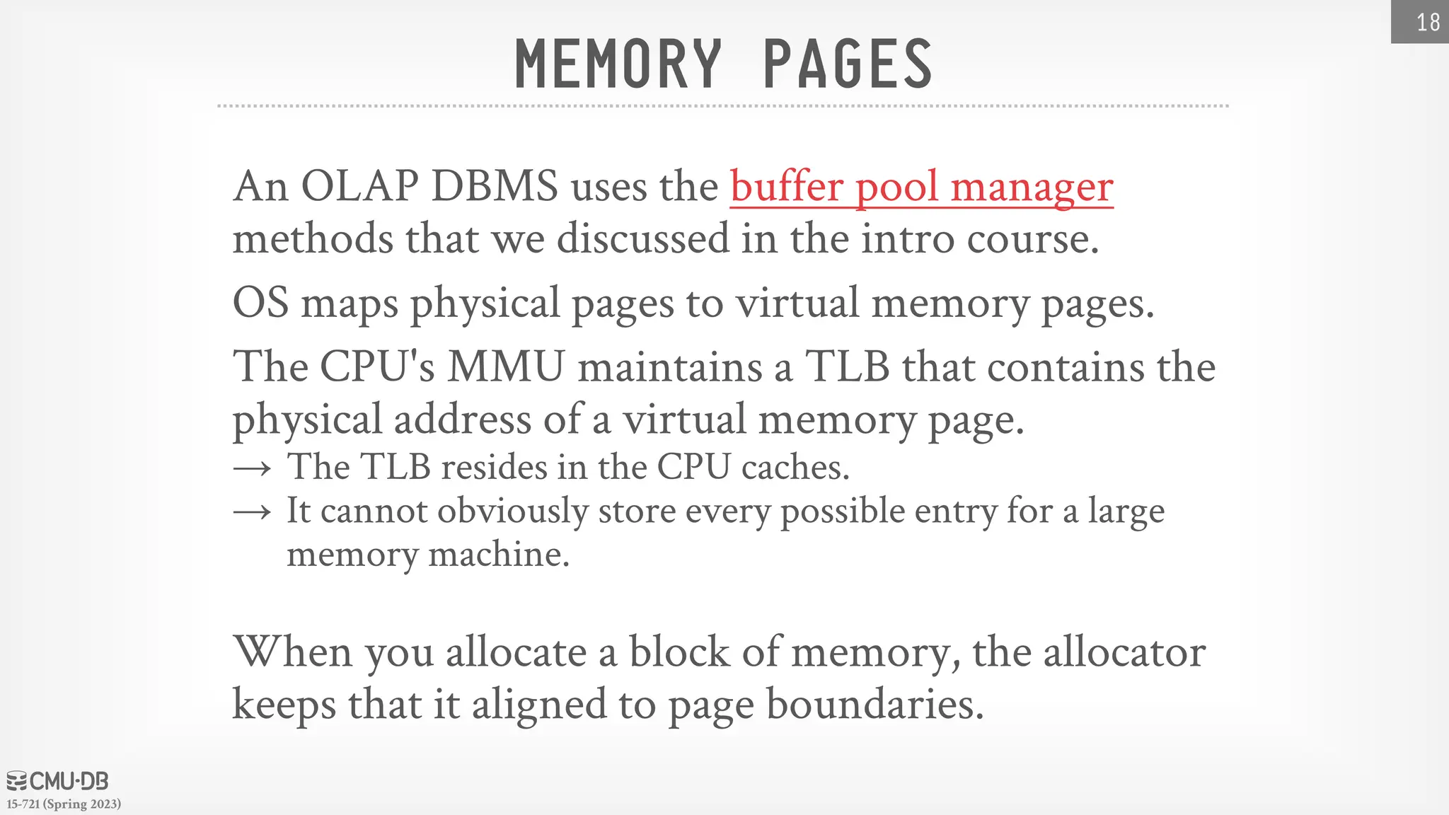15-721 (Spring 2023) MEMORY PAGES An OLAP DBMS uses the buffer pool manager methods that we discussed in the intro course. OS maps physical pages to virtual memory pages. The CPU's MMU maintains a TLB that contains the physical address of a virtual memory page. → The TLB resides in the CPU caches. → It cannot obviously store every possible entry for a large memory machine. When you allocate a block of memory, the allocator keeps that it aligned to page boundaries. 18 