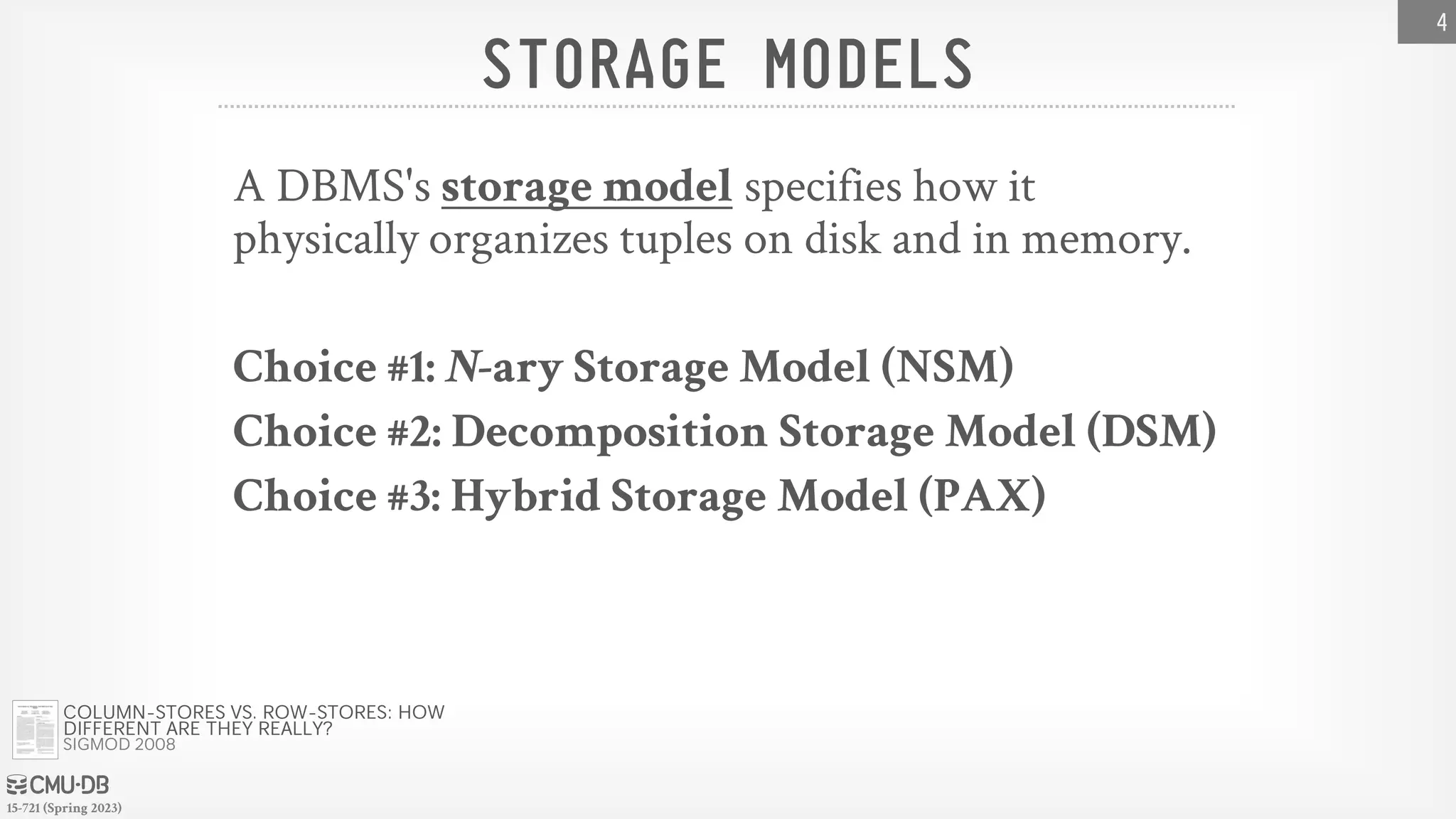 15-721 (Spring 2023) STORAGE MODELS A DBMS's storage model specifies how it physically organizes tuples on disk and in memory. Choice #1: N-ary Storage Model (NSM) Choice #2: Decomposition Storage Model (DSM) Choice #3: Hybrid Storage Model (PAX) 4 COLUMN-STORES VS. ROW-STORES: HOW DIFFERENT ARE THEY REALLY? SIGMOD 2008 