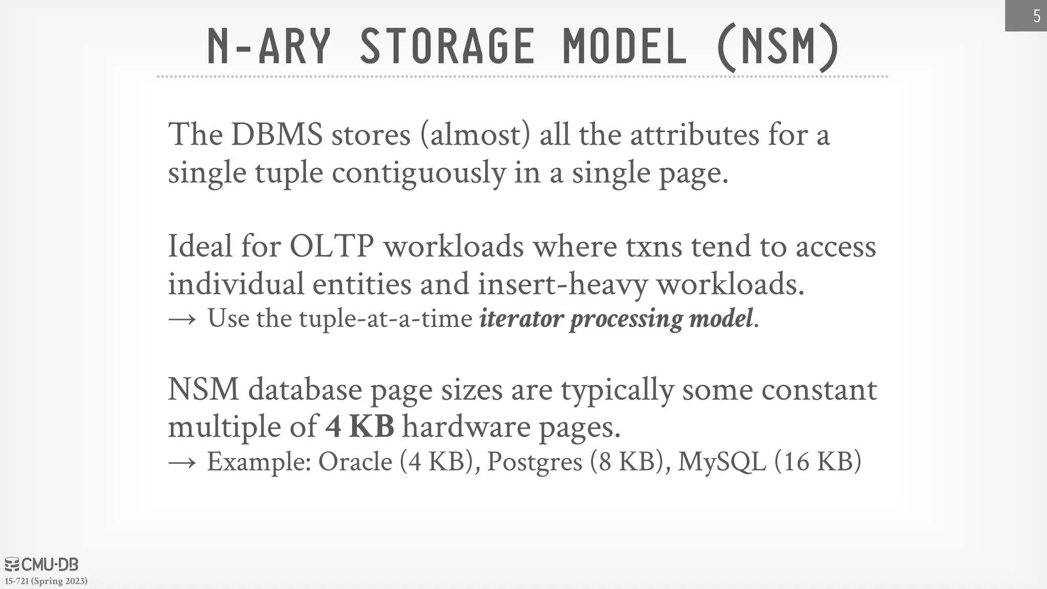 15-721 (Spring 2023) N-ARY STORAGE MODEL (NSM) The DBMS stores (almost) all the attributes for a single tuple contiguously in a single page. Ideal for OLTP workloads where txns tend to access individual entities and insert-heavy workloads. → Use the tuple-at-a-time iterator processing model. NSM database page sizes are typically some constant multiple of 4 KB hardware pages. → Example: Oracle (4 KB), Postgres (8 KB), MySQL (16 KB) 5 
