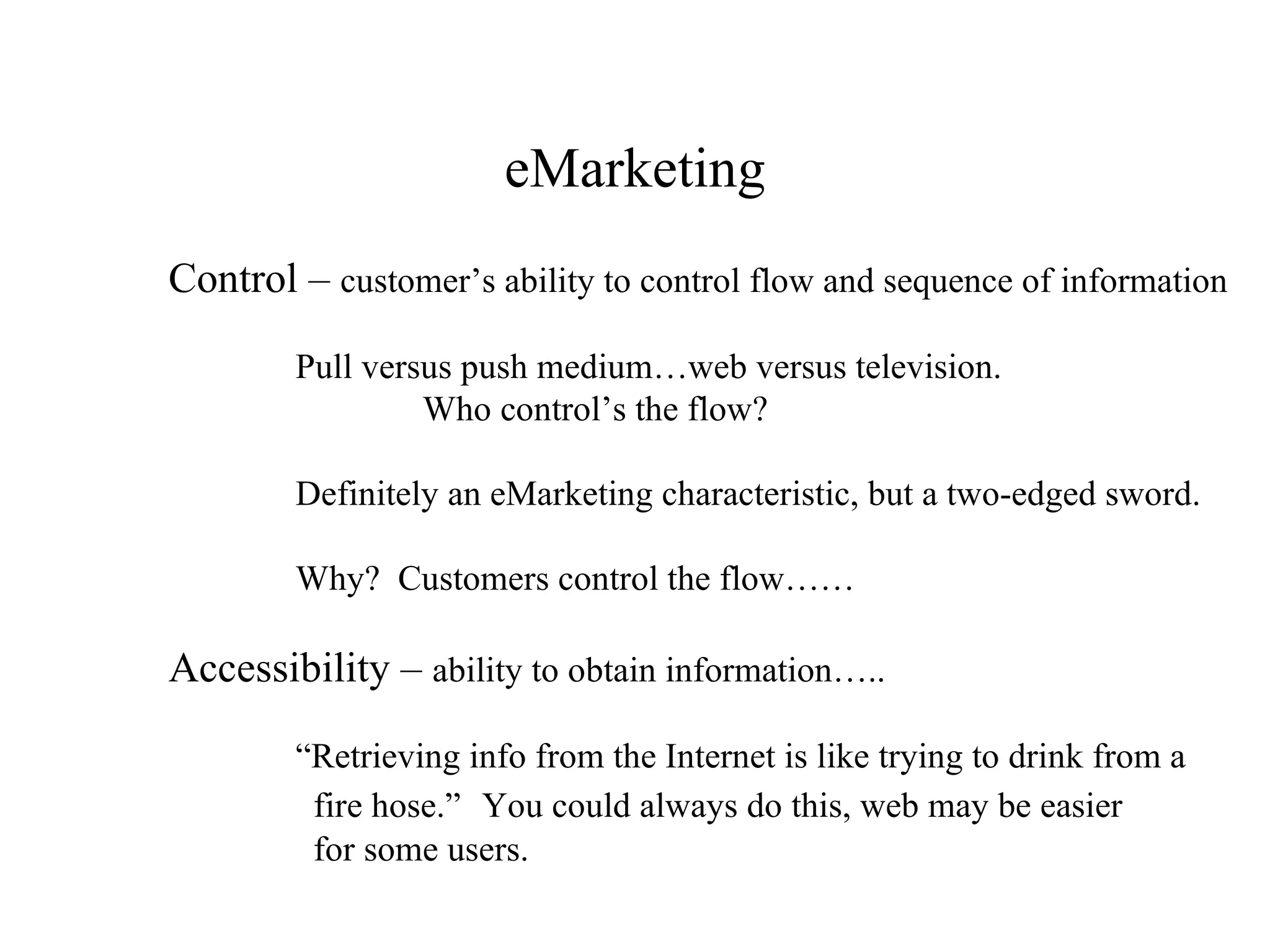 eMarketing Control –  customer’s ability to control flow and sequence of information Pull versus push medium…web versus television. Who control’s the flow? Definitely an eMarketing characteristic, but a two-edged sword. Why?  Customers control the flow…… Accessibility –  ability to obtain information….. “ Retrieving info from the Internet is like trying to drink from a    fire hose.”   You could always do this, web may be easier    for some users. 