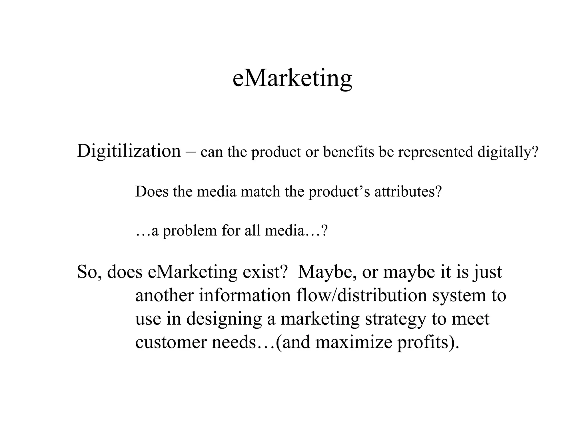 eMarketing Digitilization –  can the product or benefits be represented digitally? Does the media match the product’s attributes? … a problem for all media…? So, does eMarketing exist?  Maybe, or maybe it is just  another information flow/distribution system to use in designing a marketing strategy to meet  customer needs…(and maximize profits). 