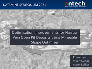Presenters:
Stuart Swapp
Aaron Loffler
DATAMINE SYMPOSIUM 2021
Optimisation Improvements for Narrow
Vein Open Pit Deposits using Mineable
Shape Optimiser
 