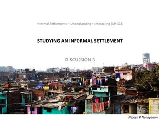 Informal Settlements – Understanding + Interacting (AP-322) – Studying
Informal Settlements – Understanding + Interacting (AP-322)
STUDYING AN INFORMAL SETTLEMENT
DISCUSSION 3
Nipesh P Narayanan
 