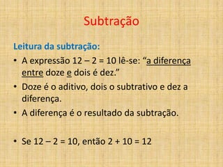 Subtração
Leitura da subtração:
• A expressão 12 – 2 = 10 lê-se: “a diferença
  entre doze e dois é dez.”
• Doze é o aditivo, dois o subtrativo e dez a
  diferença.
• A diferença é o resultado da subtração.

• Se 12 – 2 = 10, então 2 + 10 = 12
 