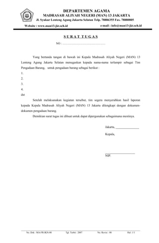 DEPARTEMEN AGAMA
MADRASAH ALIYAH NEGERI (MAN) 13 JAKARTA
Jl. Syukur Lenteng Agung Jakarta Selatan Telp. 78886355 Fax. 78880805
Website : www.man13-jkt.sch.id e-mail : info@man13-jkt.sch.id
S U R A T T U G A S
NO : ………………………………………
Yang bertanda tangan di bawah ini Kepala Madrasah Aliyah Negeri (MAN) 13
Lenteng Agung Jakarta Selatan menugaskan kepada nama-nama terlampir sebagai Tim
Pengadaan Barang, untuk pengadaan barang sebagai berikut :
1.
2.
3.
4.
dst
Setelah melaksanakan kegiatan tersebut, tim segera menyerahkan hasil laporan
kepada Kepala Madrasah Aliyah Negeri (MAN) 13 Jakarta dilengkapi dengan dokumen-
dokumen pengadaan barang.
Demikian surat tugas ini dibuat untuk dapat dipergunakan sebagaimana mestinya.
Jakarta, _______________
Kepala,
___________________
NIP.
No. Dok : MA-FR-IKN-00 Tgl. Terbit : 2007 No. Revisi : 00 Hal :1/1
 