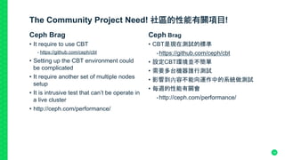 The Community Project Need! 社區的性能有關項目!
Ceph Brag
•  It require to use CBT
- https://github.com/ceph/cbt
•  Setting up the CBT environment could
be complicated
•  It require another set of multiple nodes
setup
•  It is intrusive test that can’t be operate in
a live cluster
•  http://ceph.com/performance/	
Ceph Brag
•  CBT是現在測試的標準
- https://github.com/ceph/cbt
•  設定CBT環境並不簡單
•  需要多台機器誰行測試
•  影響到內容不能向運作中的系統做測試
•  每週的性能有關會
- http://ceph.com/performance/	
14
 