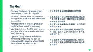 The Goal
•  Discover hardware, driver issue from
time to time to check for degrade.
•  Intrusive / Non-intrusive performance
testing to do before and after the cluster
being setup
•  Able to perform to live and production
cluster without stopping operation
•  Low dependence, flexible, open source,
and able to share eventually and align
wth Ceph Brag
•  Dynamic using different tools to do
monitoring and tracing but able to
orchestrated by a central admin that fit
the container and cloud story
•  可以不定時發現硬體或驅動出現問題
•  在叢集設定前可以具破壞性的測試但在運
作中的叢集可以用一樣的工具去做同類但
不具破壞性的做法
•  測試可以在正在運作中的系統上進行而不
影響一般運作
•  不用依賴太多三方面的需要, 可以靈活使
用, 開源, 最終可以和Ceph Brag共享一樣
的發報方法
•  可以使用不同的管理和跟蹤工具, 同時可
以利用中央管理工具預備可以和容器和雲
管理整合	
15
 