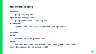 Hardware Testing
Network:
ping –c1 –q –W1
Specific for Jumbo Frame
ping –Mdo –s8972 –c1 –q –W1
Bandwidth:
iperf3 –fm –A0 –t10 –c<server ip> -p<port>
Harddisk:
Read:
hdparm –t <osd_partition>
Write:
dd if=/dev/zero of=`mount <osd_data_partition>/test/
conv=fdatasync bs=4K count=10000
17
 