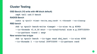 Cluster Testing
OSD Bench (1G write with 4M block default)
ceph tell osd.0 bench
RADOS Bench
rados –p <pool> <time> <write,seq,rand> -t <thread> --no-cleanup
RBD bench
rbd –p <pool> bench-write <image> --io-size <e.g 4096>
--io-threads <1,4,16 etc> --io-total<total size e.g.209715200>
--io-pattern <rand | seq>
New version has io-type
rbd -p <pool> bench --io-type read rbd_test --io-size 4096
--io-threads 1 --io-total 209715200 --io-pattern rand
18
 