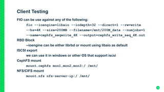 Client Testing
FIO can be use against any of the following:
fio --ioengine=libaio --iodepth=32 --direct=1 --rw=write
--bs=4K --size=200MB --filename=/mnt/200M_data --numjobs=1
--name=cephfs_seqwrite_4K --output=cephfs_write_seq_4K.out
RBD Block
--ioengine can be either librbd or mount using libaio as default
ISCSI export
we can use it in windows or other OS that support iscsi
CephFS mount
mount.cephfs mon1,mon2,mon3:/ /mnt/
NFS/CIFS mount
mount.nfs nfs-server-ip:/ /mnt/	
19
 
